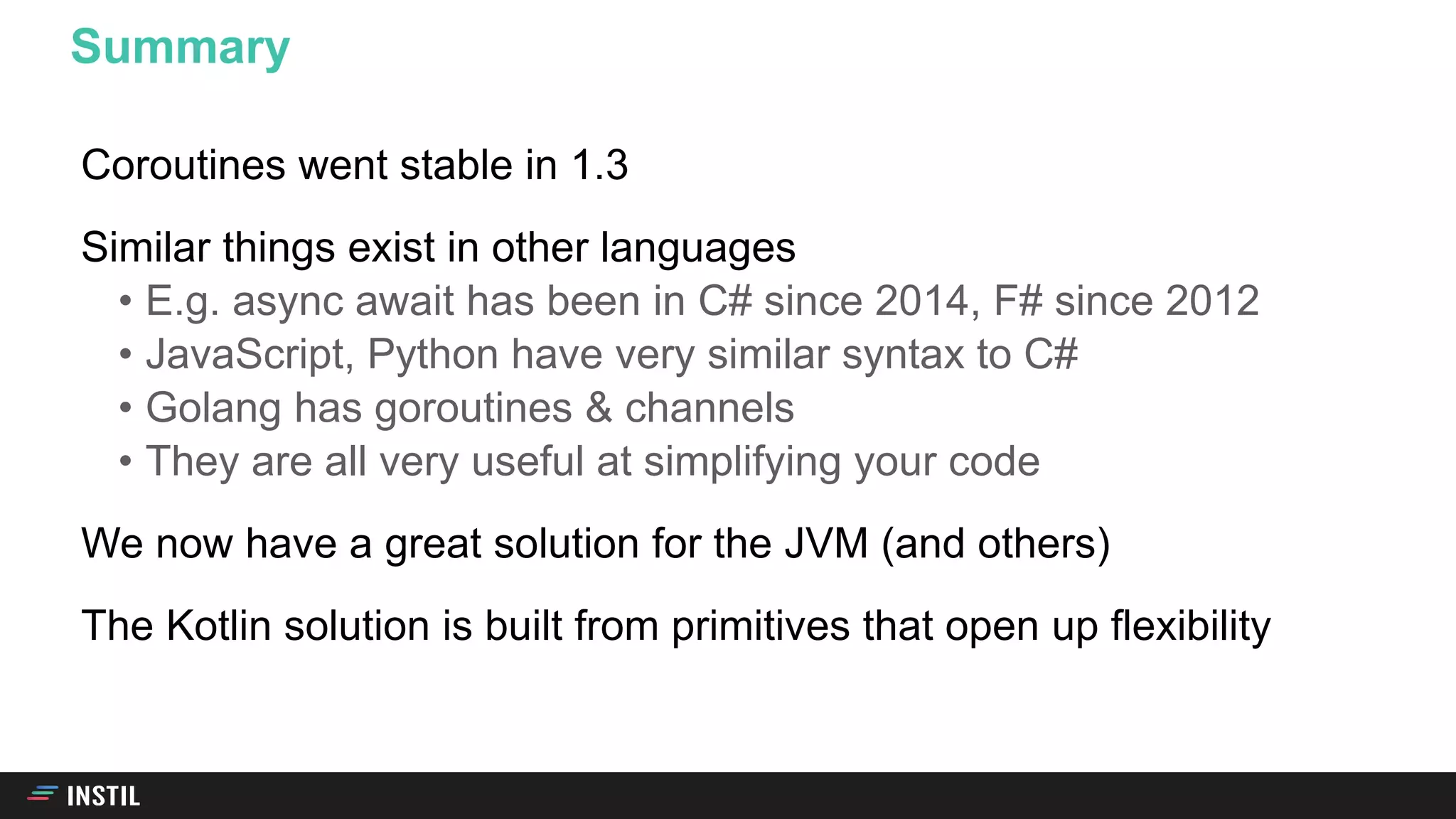 Coroutines went stable in 1.3
Similar things exist in other languages
• E.g. async await has been in C# since 2014, F# since 2012
• JavaScript, Python have very similar syntax to C#
• Golang has goroutines & channels
• They are all very useful at simplifying your code
We now have a great solution for the JVM (and others)
The Kotlin solution is built from primitives that open up flexibility
Summary
 