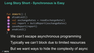 Long Story Short - Synchronous is Easy
fun doWork() {
disableUI()
val exchangeRates = readExchangeRate()
val report = buildReport(exchangeRates)
saveReport(report)
enableUI()
}
1
2
3
4
5
We can’t escape asynchronous programming
Typically we can’t block due to limited resources
But we want ways to hide the complexity of async
 