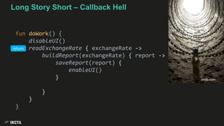 Long Story Short – Callback Hell
fun doWork() {
disableUI()
readExchangeRate { exchangeRate ->
buildReport(exchangeRate) { report ->
saveReport(report) {
enableUI()
}
}
}
}
imdb.com
return
 