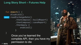 Long Story Short – Futures Help
fun doWork() {
disableUI()
readExchangeRate()
.thenCompose(::buildReport)
.thenCompose(::saveReport)
.thenApply {
enableUI()
}
}
imdb.com
Once you’ve learned the
complete API, then you have my
permission to die
return
 