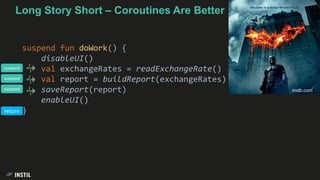 Long Story Short – Coroutines Are Better
suspend fun doWork() {
disableUI()
val exchangeRates = readExchangeRate()
val report = buildReport(exchangeRates)
saveReport(report)
enableUI()
}
imdb.com
suspend
suspend
suspend
return
 