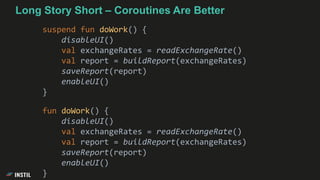 Long Story Short – Coroutines Are Better
suspend fun doWork() {
disableUI()
val exchangeRates = readExchangeRate()
val report = buildReport(exchangeRates)
saveReport(report)
enableUI()
}
fun doWork() {
disableUI()
val exchangeRates = readExchangeRate()
val report = buildReport(exchangeRates)
saveReport(report)
enableUI()
}
 