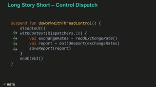Long Story Short – Control Dispatch
suspend fun doWorkWithThreadControl() {
disableUI()
withContext(Dispatchers.IO) {
val exchangeRates = readExchangeRate()
val report = buildReport(exchangeRates)
saveReport(report)
}
enableUI()
}
 