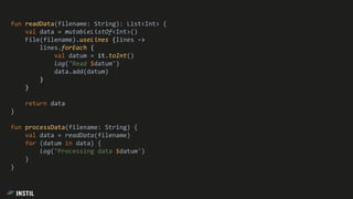 fun readData(filename: String): List<Int> {
val data = mutableListOf<Int>()
File(filename).useLines {lines ->
lines.forEach {
val datum = it.toInt()
log("Read $datum")
data.add(datum)
}
}
return data
}
fun processData(filename: String) {
val data = readData(filename)
for (datum in data) {
log("Processing data $datum")
}
}
 