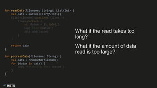 fun readData(filename: String): List<Int> {
val data = mutableListOf<Int>()
File(filename).useLines {lines ->
lines.forEach {
val datum = it.toInt()
log("Read $datum")
data.add(datum)
}
}
return data
}
fun processData(filename: String) {
val data = readData(filename)
for (datum in data) {
log("Processing data $datum")
}
}
What if the read takes too
long?
What if the amount of data
read is too large?
 