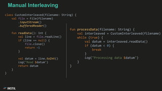 class CustomInterleaved(filename: String) {
val file = File(filename)
.inputStream()
.bufferedReader()
fun readData(): Int {
val line = file.readLine()
if (line == null) {
file.close()
return -1
}
val datum = line.toInt()
log("Read $datum")
return datum
}
}
Manual Interleaving
fun processData(filename: String) {
val interleaved = CustomInterleaved(filename)
while (true) {
val datum = interleaved.readData()
if (datum < 0) {
break
}
log("Processing data $datum")
}
}
 