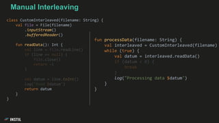 class CustomInterleaved(filename: String) {
val file = File(filename)
.inputStream()
.bufferedReader()
fun readData(): Int {
val line = file.readLine()
if (line == null) {
file.close()
return -1
}
val datum = line.toInt()
log("Read $datum")
return datum
}
}
Manual Interleaving
fun processData(filename: String) {
val interleaved = CustomInterleaved(filename)
while (true) {
val datum = interleaved.readData()
if (datum < 0) {
break
}
log("Processing data $datum")
}
}
 