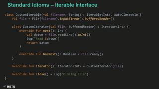 class CustomIterable(val filename: String) : Iterable<Int>, AutoCloseable {
val file = File(filename).inputStream().bufferedReader()
class CustomIterator(val file: BufferedReader) : Iterator<Int> {
override fun next(): Int {
val datum = file.readLine().toInt()
log("Read $datum")
return datum
}
override fun hasNext(): Boolean = file.ready()
}
override fun iterator(): Iterator<Int> = CustomIterator(file)
override fun close() = log("Closing file")
}
Standard Idioms – Iterable Interface
 