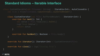class CustomIterable(val filename: String) : Iterable<Int>, AutoCloseable {
val file = File(filename).inputStream().bufferedReader()
class CustomIterator(val file: BufferedReader) : Iterator<Int> {
override fun next(): Int {
val datum = file.readLine().toInt()
log("Read $datum")
return datum
}
override fun hasNext(): Boolean = file.ready()
}
override fun iterator(): Iterator<Int> = CustomIterator(file)
override fun close() = log("Closing file")
}
Standard Idioms – Iterable Interface
 