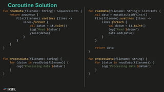 fun readData(filename: String): List<Int> {
val data = mutableListOf<Int>()
File(filename).useLines {lines ->
lines.forEach {
val datum = it.toInt()
log("Read $datum")
data.add(datum)
}
}
return data
}
fun processData(filename: String) {
for (datum in readData(filename)) {
log("Processing data $datum")
}
}
fun readData(filename: String): Sequence<Int> {
return sequence {
File(filename).useLines {lines ->
lines.forEach {
val datum = it.toInt()
log("Read $datum")
yield(datum)
}
}
}
}
fun processData(filename: String) {
for (datum in readData(filename)) {
log("Processing data $datum")
}
}
Coroutine Solution
 