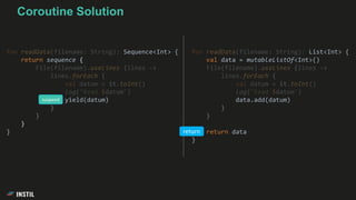 fun readData(filename: String): List<Int> {
val data = mutableListOf<Int>()
File(filename).useLines {lines ->
lines.forEach {
val datum = it.toInt()
log("Read $datum")
data.add(datum)
}
}
return data
}
Coroutine Solution
fun readData(filename: String): Sequence<Int> {
return sequence {
File(filename).useLines {lines ->
lines.forEach {
val datum = it.toInt()
log("Read $datum")
yield(datum)
}
}
}
} return
suspend
 