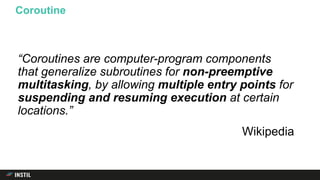 “Coroutines are computer-program components
that generalize subroutines for non-preemptive
multitasking, by allowing multiple entry points for
suspending and resuming execution at certain
locations.”
Wikipedia
Coroutine
 