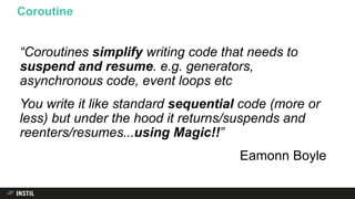 “Coroutines simplify writing code that needs to
suspend and resume. e.g. generators,
asynchronous code, event loops etc
You write it like standard sequential code (more or
less) but under the hood it returns/suspends and
reenters/resumes. ”
Eamonn Boyle
Coroutine
..using Magic!!
 