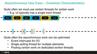 Asynchronous Use Case – Common Characteristics
Start EndStart EndStart 5 6End
Quite often we must use certain threads for certain work
• E.g. UI typically has a single main thread
Quite often the asynchronous work can be optimised
• Event interrupts for I/O
• Single polling thread for multiple elements
• Pooling certain work on dedicated worker threads
 