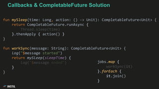 fun mySleep(time: Long, action: () -> Unit): CompletableFuture<Unit> {
return CompletableFuture.runAsync {
Thread.sleep(time)
}.thenApply { action() }
}
fun workSync(message: String): CompletableFuture<Unit> {
log("$message started")
return mySleep(sleepTime) {
log("$message ended")
}
}
jobs.map {
workSync(it)
}.forEach {
it.join()
}
Callbacks & CompletableFuture Solution
 