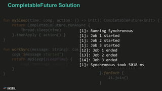 fun mySleep(time: Long, action: () -> Unit): CompletableFuture<Unit> {
return CompletableFuture.runAsync {
Thread.sleep(time)
}.thenApply { action() }
}
fun workSync(message: String): CompletableFuture<Unit> {
log("$message started")
return mySleep(sleepTime) {
log("$message ended")
}
}
jobs.map {
workSync(it)
}.forEach {
it.join()
}
[1]: Running Synchronous
[1]: Job 1 started
[1]: Job 2 started
[1]: Job 3 started
[12]: Job 1 ended
[13]: Job 2 ended
[14]: Job 3 ended
[1]: Synchronous took 5018 ms
CompletableFuture Solution
 