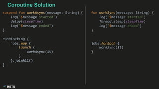 fun workSync(message: String) {
log("$message started")
Thread.sleep(sleepTime)
log("$message ended")
}
jobs.forEach {
workSync(it)
}
Coroutine Solution
suspend fun workAsync(message: String) {
log("$message started")
delay(sleepTime)
log("$message ended")
}
runBlocking {
jobs.map {
launch {
workAsync(it)
}
}.joinAll()
}
 