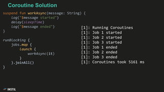 Coroutine Solution
suspend fun workAsync(message: String) {
log("$message started")
delay(sleepTime)
log("$message ended")
}
runBlocking {
jobs.map {
launch {
workAsync(it)
}
}.joinAll()
}
[1]: Running Coroutines
[1]: Job 1 started
[1]: Job 2 started
[1]: Job 3 started
[1]: Job 1 ended
[1]: Job 2 ended
[1]: Job 3 ended
[1]: Coroutines took 5161 ms
 