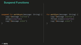fun workSync(message: String) {
log("$message started")
Thread.sleep(sleepTime)
log("$message ended")
}
suspend fun workAsync(message: String) {
log("$message started")
delay(sleepTime)
log("$message ended")
}
Suspend Functions
 