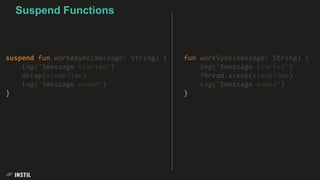fun workSync(message: String) {
log("$message started")
Thread.sleep(sleepTime)
log("$message ended")
}
Suspend Functions
suspend fun workAsync(message: String) {
log("$message started")
delay(sleepTime)
log("$message ended")
}
 