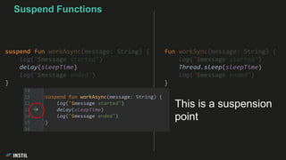 fun workSync(message: String) {
log("$message started")
Thread.sleep(sleepTime)
log("$message ended")
}
Suspend Functions
suspend fun workAsync(message: String) {
log("$message started")
delay(sleepTime)
log("$message ended")
}
This is a suspension
point
 