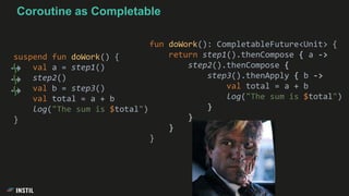 suspend fun doWork() {
val a = step1()
step2()
val b = step3()
val total = a + b
log("The sum is $total")
}
fun doWork(): CompletableFuture<Unit> {
return step1().thenCompose { a ->
step2().thenCompose {
step3().thenApply { b ->
val total = a + b
log("The sum is $total")
}
}
}
}
Coroutine as Completable
 