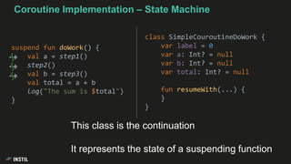 suspend fun doWork() {
val a = step1()
step2()
val b = step3()
val total = a + b
log("The sum is $total")
}
class SimpleCouroutineDoWork {
var label = 0
var a: Int? = null
var b: Int? = null
var total: Int? = null
fun resumeWith(...) {
}
}
Coroutine Implementation – State Machine
This class is the continuation
It represents the state of a suspending function
 