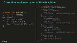 Coroutine Implementation – State Machine
suspend fun doWork() {
val a = step1()
step2()
val b = step3()
val total = a + b
log("The sum is $total")
}
fun resumeWith(result: Result<Any>) {
var newResult = result.getOrThrow()
if (label == 0) {
newResult = step1(this)
label = 1
if (newResult == COROUTINE_SUSPENDED) return
}
if (label == 1) {
a = newResult as Int
newResult = step2(this)
label = 2
if (newResult == COROUTINE_SUSPENDED) return
}
if (label == 2) {
b = newResult as Int
newResult = step3(this)
label = 3
if (newResult == COROUTINE_SUSPENDED) return
}
if (label == 4) {
total = a!! + b!!
log("The sum is $total")
}
}
 