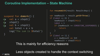 suspend fun doWork() {
val a = step1()
step2()
val b = step3()
val total = a + b
log("The sum is $total")
}
fun resumeWith(result: Result<Any>) {
var newResult = result.getOrThrow()
if (label == 0) {
newResult = step1(this)
label = 1
if (newResult == COROUTINE_SUSPENDED) {
return
}
}
if (label == 1) {
a = newResult as Int
newResult = step2(this)
...
This is mainly for efficiency reasons
Less objects created to handle the context switching
Coroutine Implementation – State Machine
 