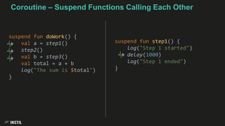 suspend fun doWork() {
val a = step1()
step2()
val b = step3()
val total = a + b
log("The sum is $total")
}
suspend fun step1() {
log("Step 1 started")
delay(1000)
log("Step 1 ended")
}
Coroutine – Suspend Functions Calling Each Other
 