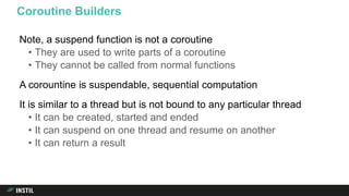 Note, a suspend function is not a coroutine
• They are used to write parts of a coroutine
• They cannot be called from normal functions
A corountine is suspendable, sequential computation
It is similar to a thread but is not bound to any particular thread
• It can be created, started and ended
• It can suspend on one thread and resume on another
• It can return a result
Coroutine Builders
 