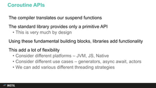 The compiler translates our suspend functions
The standard library provides only a primitive API
• This is very much by design
Using these fundamental building blocks, libraries add functionality
This add a lot of flexibility
• Consider different platforms – JVM, JS, Native
• Consider different use cases – generators, async await, actors
• We can add various different threading strategies
Coroutine APIs
 