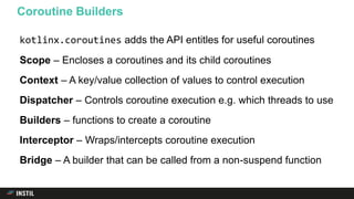 kotlinx.coroutines adds the API entitles for useful coroutines
Scope – Encloses a coroutines and its child coroutines
Context – A key/value collection of values to control execution
Dispatcher – Controls coroutine execution e.g. which threads to use
Builders – functions to create a coroutine
Interceptor – Wraps/intercepts coroutine execution
Bridge – A builder that can be called from a non-suspend function
Coroutine Builders
 