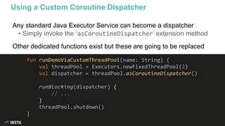 Any standard Java Executor Service can become a dispatcher
• Simply invoke the ‘asCoroutineDispatcher’ extension method
Other dedicated functions exist but these are going to be replaced
Using a Custom Coroutine Dispatcher
fun runDemoViaCustomThreadPool(name: String) {
val threadPool = Executors.newFixedThreadPool(2)
val dispatcher = threadPool.asCoroutineDispatcher()
runBlocking(dispatcher) {
// ...
}
threadPool.shutdown()
}
 