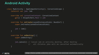 class MyActivity : AppCompatActivity(), CoroutineScope {
lateinit var job: Job
override val coroutineContext: CoroutineContext
get() = Dispatchers.Main + job
override fun onCreate(savedInstanceState: Bundle?) {
super.onCreate(savedInstanceState)
job = Job()
}
override fun onDestroy() {
super.onDestroy()
job.cancel() // Cancel job on activity destroy. After Destroy
// all children jobs will be cancelled automatically
}
https://kotlin.github.io/kotlinx.coroutines/kotlinx-coroutines-core/kotlinx.coroutines/-coroutine-scope/
Android Activity
 