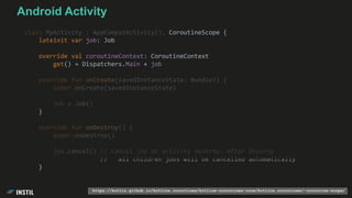 class MyActivity : AppCompatActivity(), CoroutineScope {
lateinit var job: Job
override val coroutineContext: CoroutineContext
get() = Dispatchers.Main + job
override fun onCreate(savedInstanceState: Bundle?) {
super.onCreate(savedInstanceState)
job = Job()
}
override fun onDestroy() {
super.onDestroy()
job.cancel() // Cancel job on activity destroy. After Destroy
// all children jobs will be cancelled automatically
}
https://kotlin.github.io/kotlinx.coroutines/kotlinx-coroutines-core/kotlinx.coroutines/-coroutine-scope/
Android Activity
 