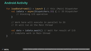 fun loadDataFromUI() = launch { // this (Main) Dispatcher
val ioData = async(Dispatchers.IO) { // IO Dispatcher
// blocking I/O operation
}
// Work here will execute in parallel to IO
// It will run on the Main thread
val data = ioData.await() // Wait for result of I/O
// Complete work in Main thread
}
Android Activity
https://kotlin.github.io/kotlinx.coroutines/kotlinx-coroutines-core/kotlinx.coroutines/-coroutine-scope/
 