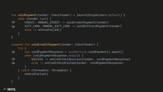fun voidPayment(tender: CheckTender) = launch(Dispatchers.Default) {
when (tender.type) {
CREDIT, MANUAL_CREDIT -> voidCreditPayment(tender)
GIFT_CARD, MANUAL_GIFT_CARD -> voidGiftCardPayment(tender)
else -> onVoidFailed()
}
}
suspend fun voidCreditPayment(tender: CheckTender) {
try {
val voidPaymentResponse = voidService.voidPayment().await()
when (voidPaymentResponse.result) {
SUCCESS -> onCreditVoidSuccess(tender, voidPaymentResponse)
else -> onCreditVoidFailed(tender, voidPaymentResponse)
}
} catch (throwable: Throwable) {
onVoidFailed()
}
}
 