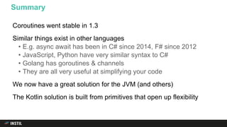 Coroutines went stable in 1.3
Similar things exist in other languages
• E.g. async await has been in C# since 2014, F# since 2012
• JavaScript, Python have very similar syntax to C#
• Golang has goroutines & channels
• They are all very useful at simplifying your code
We now have a great solution for the JVM (and others)
The Kotlin solution is built from primitives that open up flexibility
Summary
 