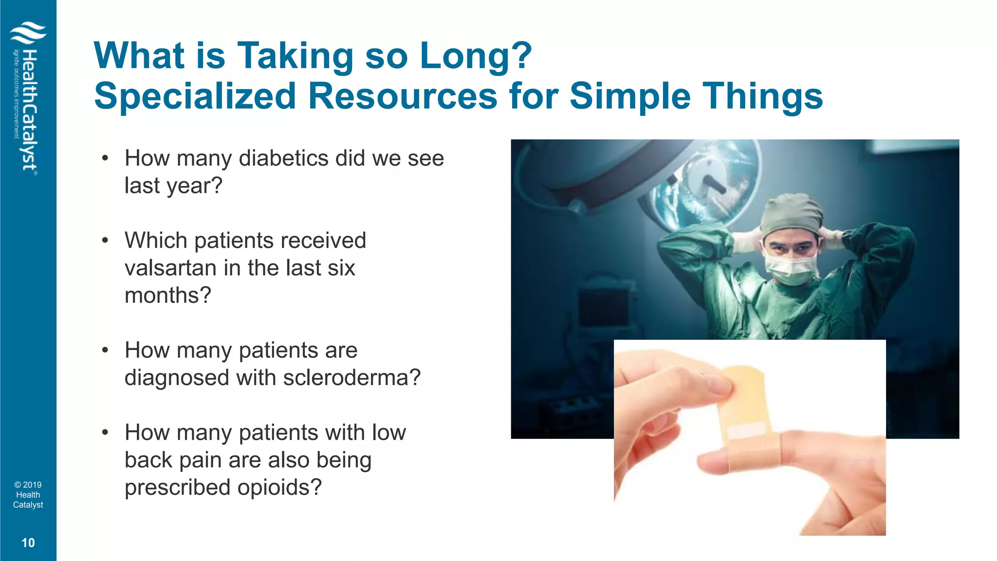 © 2019
Health
Catalyst
What is Taking so Long?
Specialized Resources for Simple Things
10
• How many diabetics did we see
last year?
• Which patients received
valsartan in the last six
months?
• How many patients are
diagnosed with scleroderma?
• How many patients with low
back pain are also being
prescribed opioids?
 
