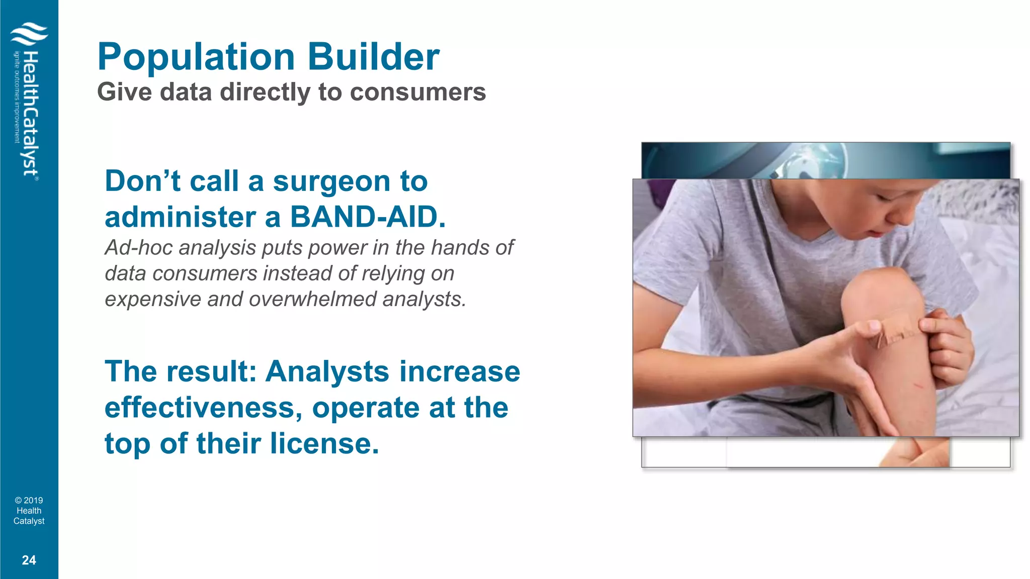 © 2019
Health
Catalyst
Population Builder
Give data directly to consumers
Don’t call a surgeon to
administer a BAND-AID.
Ad-hoc analysis puts power in the hands of
data consumers instead of relying on
expensive and overwhelmed analysts.
The result: Analysts increase
effectiveness, operate at the
top of their license.
24
 