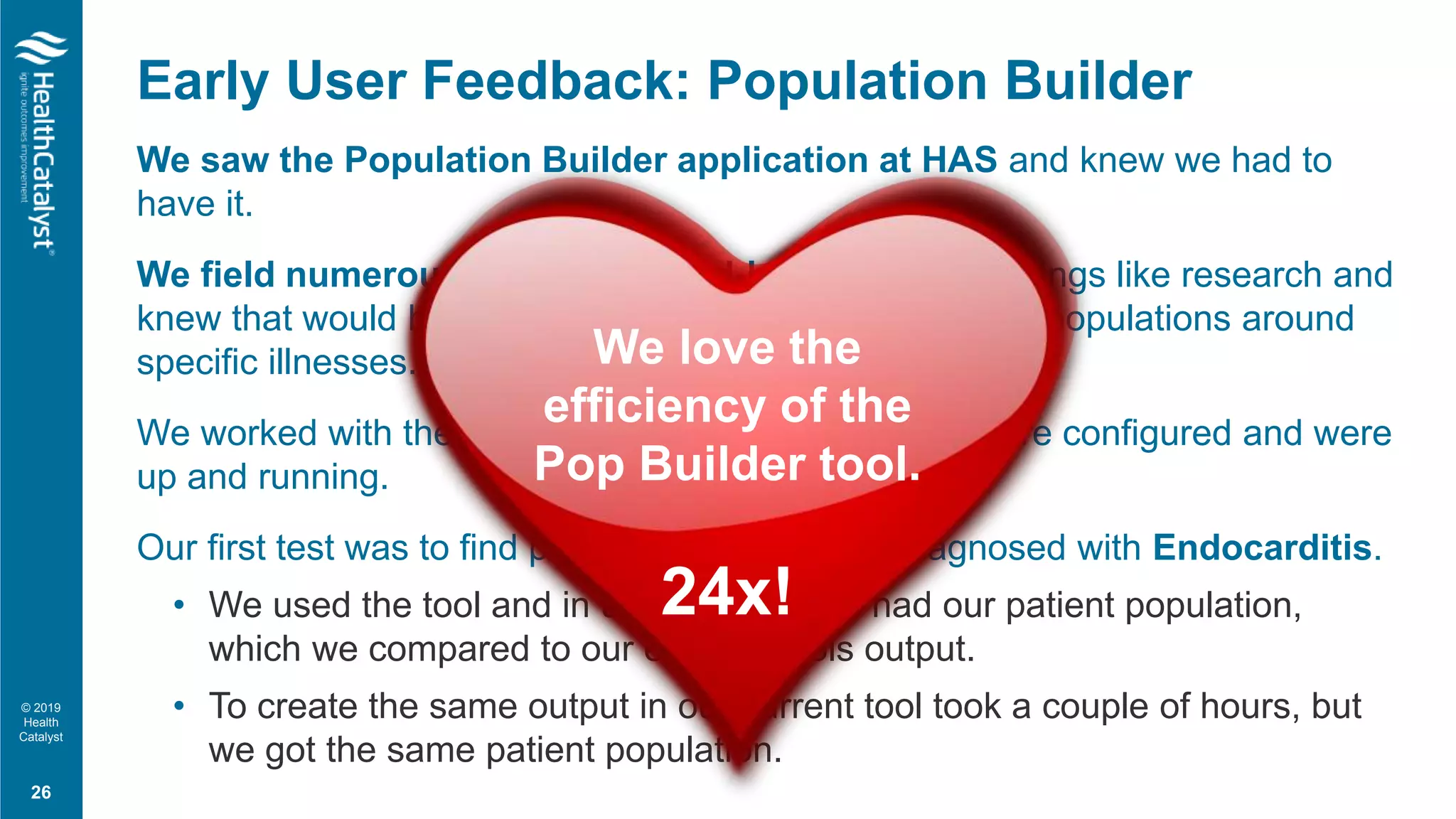 © 2019
Health
Catalyst
We saw the Population Builder application at HAS and knew we had to
have it.
We field numerous requests for ad-hoc reports for things like research and
knew that would be a great tool to quickly gather patient populations around
specific illnesses.
We worked with the Pop Builder team to get the software configured and were
up and running.
Our first test was to find patients that had been diagnosed with Endocarditis.
• We used the tool and in under 5 minutes had our patient population,
which we compared to our existing tools output.
• To create the same output in our current tool took a couple of hours, but
we got the same patient population.
Early User Feedback: Population Builder
26
We love the
efficiency of the
Pop Builder tool.
24x!
 