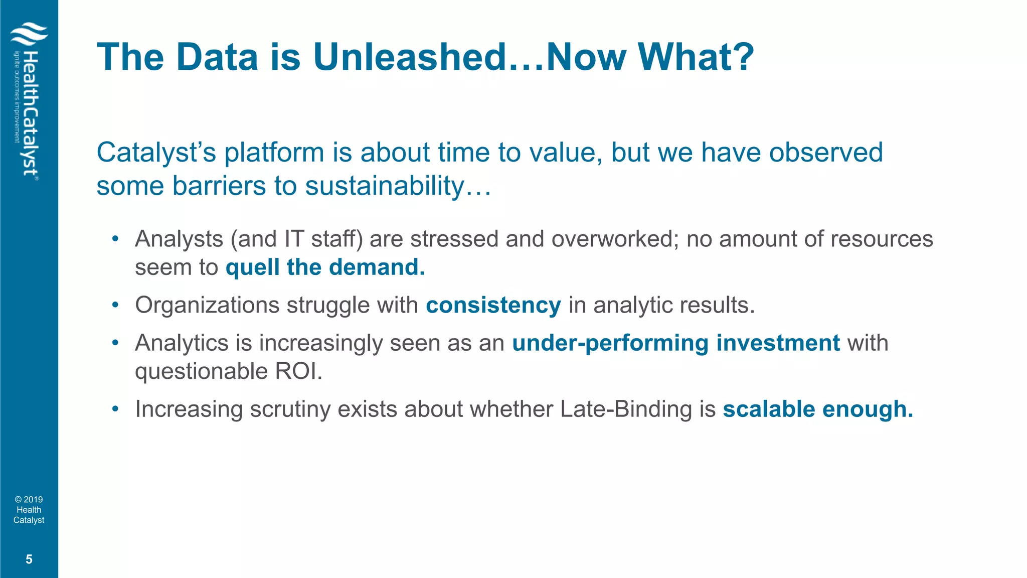 © 2019
Health
Catalyst
Catalyst’s platform is about time to value, but we have observed
some barriers to sustainability…
• Analysts (and IT staff) are stressed and overworked; no amount of resources
seem to quell the demand.
• Organizations struggle with consistency in analytic results.
• Analytics is increasingly seen as an under-performing investment with
questionable ROI.
• Increasing scrutiny exists about whether Late-Binding is scalable enough.
The Data is Unleashed…Now What?
5
 