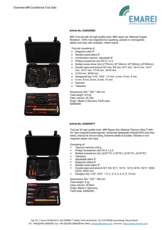 Overview MR Conditional Tool Sets
Ing. Ph. J. Daum GmbH & Co. KG EMAREI ® Safety Tools ● Brookstr. 3a, D-D-48336 Sassenberg, Deutschland
Tel. +49(0)2583-3006590, Fax. +49-(0)2583-3006599 ● E-Mail: contact@emarei.com, Internet: http://www.emarei.com
Article-No. EAI0500BC
MRI Tool set with 34 high-quality tools, MRI repair set, Material Copper
Beryllium, 100% non-magnetic/non-sparking, packed in nonmagnetic
plastic tool case with antistatic, milled inserts
Tool set consisting of:
• Diagonal cutter 6"
• Needle-nosed pliers 6"
• Combination wrench, adjustable 8"
• Philips screwdriver (4x) PH 0,1,2,3
• Slotted screw driver (4x) (3*75mm), (5*100mm), (8*150mm), (8*200mm)
• Double open-end wrench 6/7 mm, 8/9 mm, 9/11 mm, 10/12 mm, 13/17
mm, 14/17 mm, 17/19 mm, 18/19 mm,
• 21/23 mm, 30/32 mm
• Hexagonal key 1/16", 3/32", 1.5 mm, 2 mm, 3 mm, 4 mm,
• 5 mm, 6 mm, 8 mm, 9 mm, 10 mm
• Hammer
• Tweezers
Dimensions 425 * 325 * 180 mm
Total weight: 6,5 kg
Case volume: 20 Liter
Origin: Made in Germany Tariff code:
82060000
Article-No. EAI0500TT
Tool set 34 high-quality tools, MRI Repair Set, Material Titanium Alloy Ti 6Al-
4V, Non-magnetic/paramagnetic, extremely lightweight (Weight 60% less than
steel), Antirust & noncorroding, Extreme stable & durable, Packed in non-
magnetic plastic tool case
Consisting of:
▪ Titanium hammer 230 g
▪ Philips Screwdriver (4x) PH 0,1,2,3
▪ Slotted screwdriver (4x) (3/32"*3"), (1/8"*8"), (3/16"*4"), (5/16"*6")
▪ Tweezers
▪ Adjustable pliers 8"
▪ Diagonal cutters 6"
▪ Needle nosed pliers 6"
▪ Double open-end wrench 6/7, 8/9, 9/11, 10/12, 13/15,14/16, 19/17, 18/20,
22/23, 30/32 mm
▪ Hexagon key 1/16", 3/32", 1.5, 2, 3, 4, 5, 6, 8, 9, 10 mm
Dimensions 425 * 325 * 180 mm
Total weight: 5 kg
Case volume: 20 liters
Origin: Made in Germany
Tariff code: 82060000
 