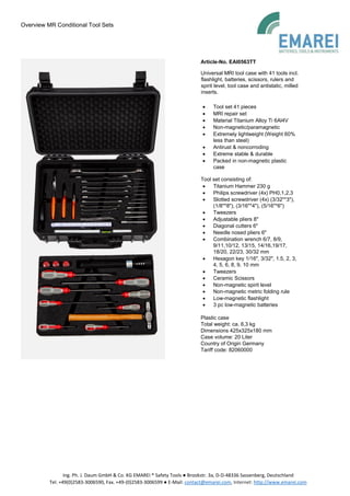 Overview MR Conditional Tool Sets
Ing. Ph. J. Daum GmbH & Co. KG EMAREI ® Safety Tools ● Brookstr. 3a, D-D-48336 Sassenberg, Deutschland
Tel. +49(0)2583-3006590, Fax. +49-(0)2583-3006599 ● E-Mail: contact@emarei.com, Internet: http://www.emarei.com
Article-No. EAI0563TT
Universal MRI tool case with 41 tools incl.
flashlight, batteries, scissors, rulers and
spirit level, tool case and antistatic, milled
inserts.
• Tool set 41 pieces
• MRI repair set
• Material Titanium Alloy Ti 6Al4V
• Non-magnetic/paramagnetic
• Extremely lightweight (Weight 60%
less than steel)
• Antirust & noncorroding
• Extreme stable & durable
• Packed in non-magnetic plastic
case
Tool set consisting of:
• Titanium Hammer 230 g
• Philips screwdriver (4x) PH0,1,2,3
• Slotted screwdriver (4x) (3/32"*3"),
(1/8"*8"), (3/16"*4"), (5/16"*6")
• Tweezers
• Adjustable pliers 8"
• Diagonal cutters 6"
• Needle nosed pliers 6"
• Combination wrench 6/7, 8/9,
9/11,10/12, 13/15, 14/16,19/17,
18/20, 22/23, 30/32 mm
• Hexagon key 1/16", 3/32", 1.5, 2, 3,
4, 5, 6, 8, 9, 10 mm
• Tweezers
• Ceramic Scissors
• Non-magnetic spirit level
• Non-magnetic metric folding rule
• Low-magnetic flashlight
• 3 pc low-magnetic batteries
Plastic case
Total weight: ca. 6,3 kg
Dimensions 425x325x180 mm
Case volume: 20 Liter
Country of Origin Germany
Tariff code: 82060000
 