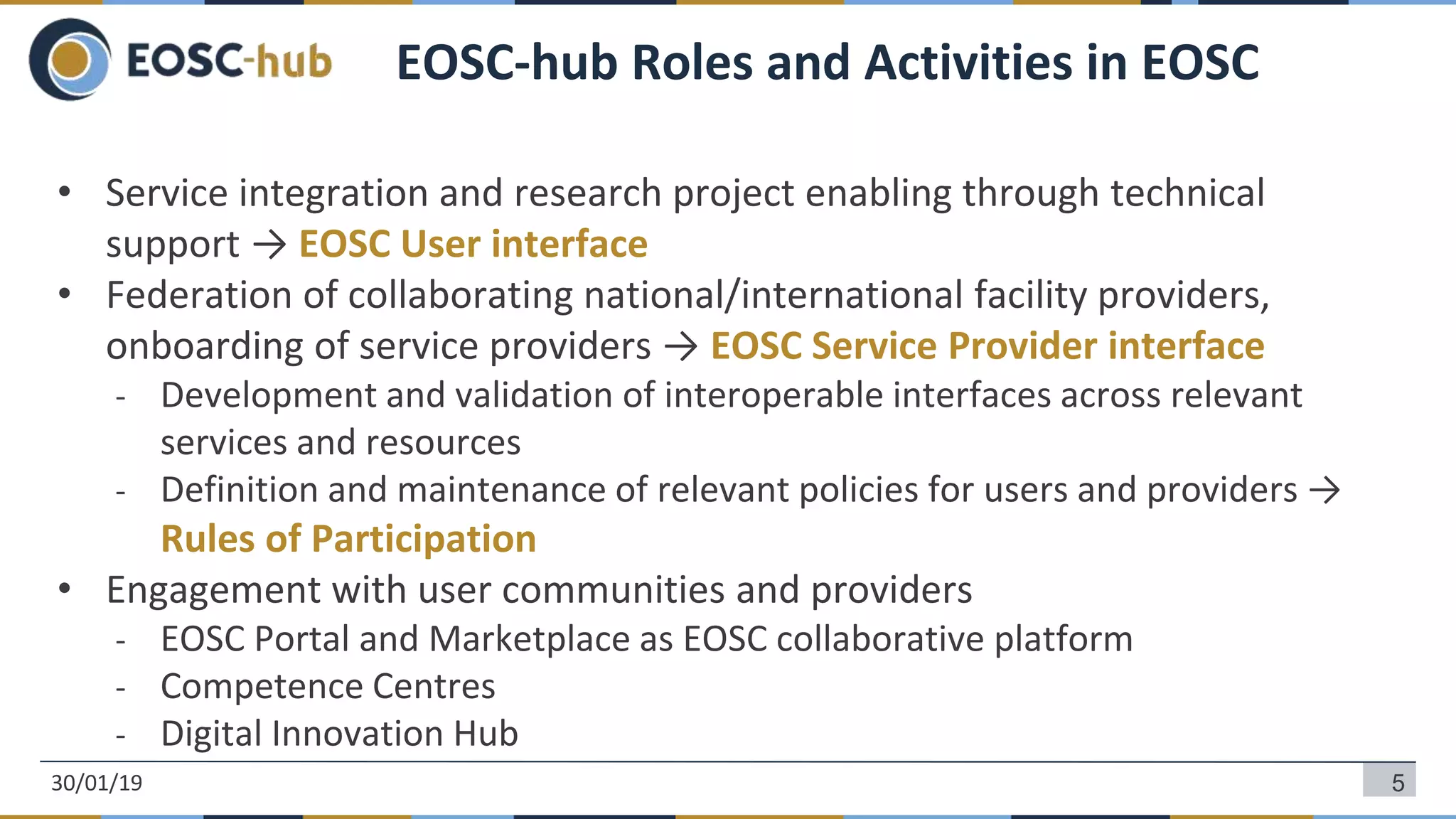 • Service integration and research project enabling through technical
support → EOSC User interface
• Federation of collaborating national/international facility providers,
onboarding of service providers → EOSC Service Provider interface
- Development and validation of interoperable interfaces across relevant
services and resources
- Definition and maintenance of relevant policies for users and providers →
Rules of Participation
• Engagement with user communities and providers
- EOSC Portal and Marketplace as EOSC collaborative platform
- Competence Centres
- Digital Innovation Hub
5
EOSC-hub Roles and Activities in EOSC
30/01/19
 