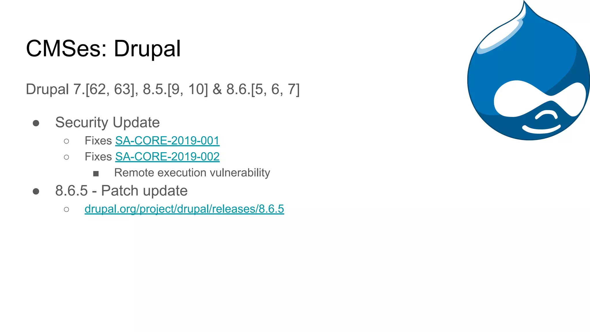 CMSes: Drupal
Drupal 7.[62, 63], 8.5.[9, 10] & 8.6.[5, 6, 7]
● Security Update
○ Fixes SA-CORE-2019-001
○ Fixes SA-CORE-2019-002
■ Remote execution vulnerability
● 8.6.5 - Patch update
○ drupal.org/project/drupal/releases/8.6.5
 