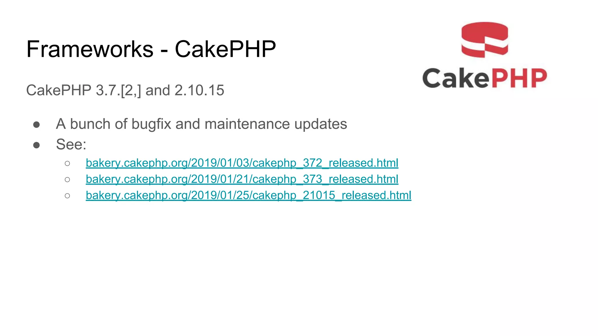 Frameworks - CakePHP
CakePHP 3.7.[2,] and 2.10.15
● A bunch of bugfix and maintenance updates
● See:
○ bakery.cakephp.org/2019/01/03/cakephp_372_released.html
○ bakery.cakephp.org/2019/01/21/cakephp_373_released.html
○ bakery.cakephp.org/2019/01/25/cakephp_21015_released.html
 
