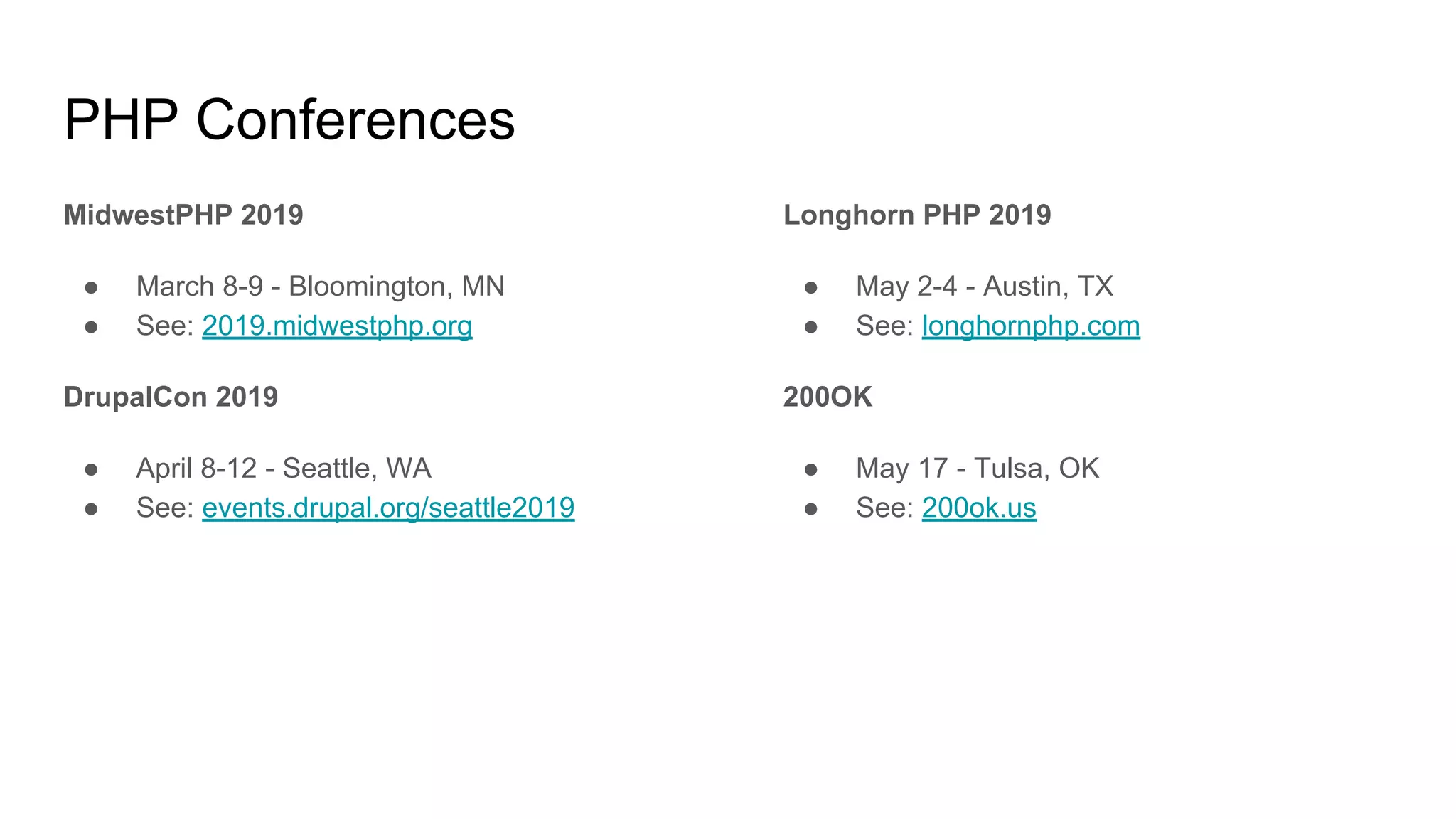 PHP Conferences
MidwestPHP 2019
● March 8-9 - Bloomington, MN
● See: 2019.midwestphp.org
DrupalCon 2019
● April 8-12 - Seattle, WA
● See: events.drupal.org/seattle2019
Longhorn PHP 2019
● May 2-4 - Austin, TX
● See: longhornphp.com
200OK
● May 17 - Tulsa, OK
● See: 200ok.us
 