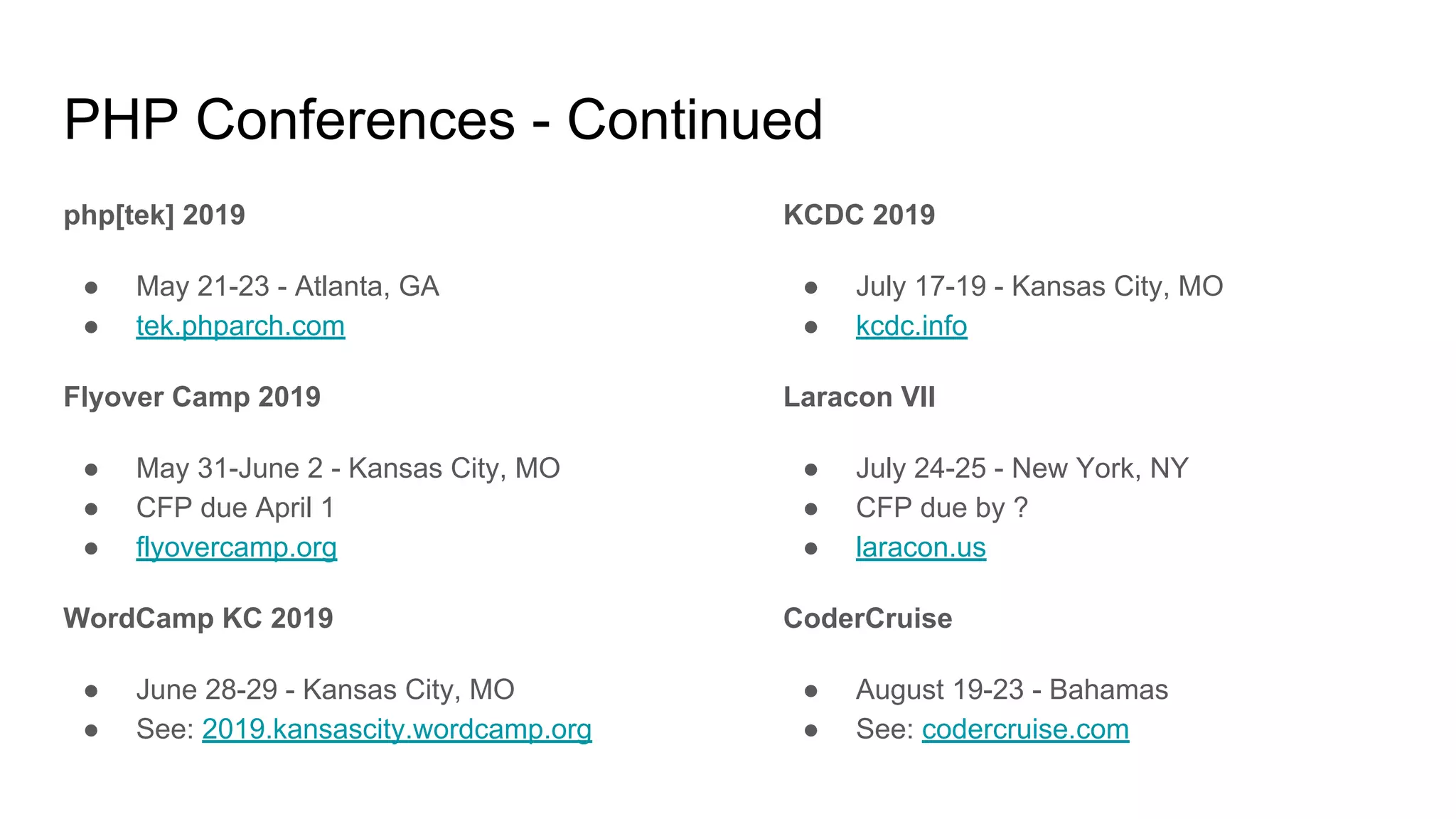 PHP Conferences - Continued
php[tek] 2019
● May 21-23 - Atlanta, GA
● tek.phparch.com
Flyover Camp 2019
● May 31-June 2 - Kansas City, MO
● CFP due April 1
● flyovercamp.org
WordCamp KC 2019
● June 28-29 - Kansas City, MO
● See: 2019.kansascity.wordcamp.org
KCDC 2019
● July 17-19 - Kansas City, MO
● kcdc.info
Laracon VII
● July 24-25 - New York, NY
● CFP due by ?
● laracon.us
CoderCruise
● August 19-23 - Bahamas
● See: codercruise.com
 